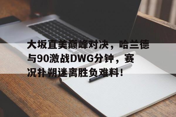 大坂直美巅峰对决,哈兰德与90激战DWG分钟,赛况扑朔迷离胜负难料!的简单介绍 大坂直美巅峰对决,哈兰德与90激战DWG分钟,赛况扑朔迷离胜负难料!的简单介绍